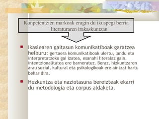 Konpetentzien markoak eragin du ikuspegi berria
               literaturaren irakaskuntzan


    Ikaslearen gaitasun komunikatiboak garatzea
     helburu: gertaera komunikatiboak ulertu, landu eta
     interpretatzeko gai izatea, esanahi literalaz gain,
     intentzionalitatea ere barneratuz. Beraz, hizkuntzaren
     arau sozial, kultural eta psikologikoak ere aintzat hartu
     behar dira.
    Hezkuntza eta naziotasuna bereizteak ekarri
     du metodologia eta corpus aldaketa.
 
