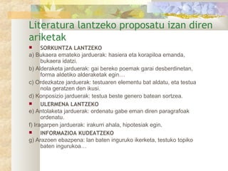 Literatura lantzeko proposatu izan diren
ariketak
     SORKUNTZA LANTZEKO
a) Bukaera emateko jarduerak: hasiera eta korapiloa emanda,
      bukaera idatzi.
b) Alderaketa jarduerak: gai bereko poemak garai desberdinetan,
      forma aldetiko alderaketak egin…
c) Ordezkatze jarduerak: testuaren elementu bat aldatu, eta testua
      nola geratzen den ikusi.
d) Konposizio jarduerak: testua beste genero batean sortzea.
     ULERMENA LANTZEKO
e) Antolaketa jarduerak: ordenatu gabe eman diren paragrafoak
      ordenatu.
f) Iragarpen jarduerak: irakurri ahala, hipotesiak egin.
     INFORMAZIOA KUDEATZEKO
g) Arazoen ebazpena: lan baten inguruko ikerketa, testuko topiko
      baten ingurukoa…
 