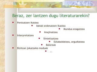 Beraz, zer lantzen dugu literaturarekin?
   Pentsatzen ikastea
                    Ideiak ordenatzen ikastea
                                            Mundua ezagutzea
                            Imajinatzea
   Interpretatzea
                           Sintetizatzea
                                    Eztabaidatzea, argudiatzea
                              Baloreak
   Bizitzan jokatzeko moduak
                                 …
 