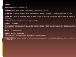 OBRAS: TEATRO:  17 obras (se conservan 14) DRAMAS : Blasco Núñez de Vela; Amor y  Política (Destruidas por su autor) COMEDIAS : La Pepa; El sargento Canuto; Percances de un remedio; Un juguete; La espía; Las tres viudas; Ña Catita;  SAINETES:  Lances de Amancaes (sobre la jarana criolla), El Santo de Panchita (en la que colabró R. Palma), El Cacharpari. Entremés:  La Mozamala (también sobre la jarana criolla) LA SAYA Y EL MANTO Crítica a la burocracia y la empleomanía, y a los que, como Mariano, tienen la fijación de conseguir un puesto en el Aparato del Estado y, en tal sentido , no vacilan en usar a las mujeres (vestidas con saya, y manto como las “tapadas”) para la consecución de su “objetivo”. NOVELA  : “Gonzalo Pizarro” ARTÍCULOS DE COSTUMBRES “ Me voy al Callo”, “No hay peor calilla que ser pobre”, “Vaya un pasaje”. POESÍA FESTIVA:  Sátiras y Letrilla: “La Pelimuertada, epopeya de última moda”, “La Santa Cruzada” (sobre Santa Cruz ), “A una viuda”. 