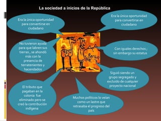 . La sociedad a inicios de la República Era la única oportunidad para convertirse en ciudadano Con iguales derechos ; sin embargo su estatus  Siguió siendo un  grupo segregado y excluido de cualquier proyecto nacional Muchos políticos lo veían como un lastre que retrasaba el progreso del país El tributo que pagaban en la colonia  fue eliminado pero se creó la contribución indígena  No tuvieron ayuda para que labren sus tierras , se ahondó más con la presencia de terratenientes y hacendados Era la única oportunidad para convertirse en ciudadano 