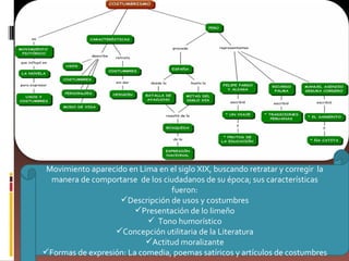 Movimiento aparecido en Lima en el siglo XIX, buscando retratar y corregir  la manera de comportarse  de los ciudadanos de su época; sus características fueron: Descripción de usos y costumbres Presentación de lo limeño Tono humorístico Concepción utilitaria de la Literatura Actitud moralizante Formas de expresión: La comedia, poemas satíricos y artículos de costumbres 