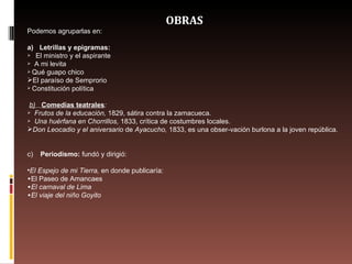 OBRAS Podemos agruparlas en:  a)       Letrillas y epigramas:       El ministro y el aspirante      A mi levita  Qué guapo chico  El paraíso de Semprorio  Constitución política    b)       Comedías teatrales :      Frutos de la educación,  1829, sátira contra la zamacueca.      Una huérfana en Chorrillos,  1833, crítica de costumbres locales.  Don Leocadio y el aniversario  de  Ayacucho,  1833, es una obser­vación burlona a la joven república.   c)        Periodismo:  fundó y dirigió:  El Espejo de mi Tierra,  en donde publicaría:  El Paseo de Amancaes El carnaval de Lima El viaje del niño Goyito 