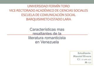 UNIVERSIDAD FERMÍN TORO
VICE-RECTORADOACADÉMICODECIENCIAS SOCIALES
ESCUELA DECOMUNICACIÓNSOCIAL
BARQUISIMETO-ESTADOLARA
Características mas
resaltantes de la
literatura romanticista
en Venezuela
Estudiante:
Massiel Rivero
C.I. 27.699.431
M-723
 