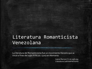 Literatura Romanticista
Venezolana
La literatura del Romanticismo fue un movimiento literario que se
inició a fines del siglo XVIII (ca. 1770) en Alemania.
Laura Ramos C.I.27.256.035
Literatura Latinoamericana
 