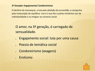 O amor, na 3ª geração, é carregado de
sensualidade.
Engajamento social: luta por uma causa
Poesia de temática social
Condoreirismo (exagero)
Erotismo
3ª Geração: Engajamento/ Condoreirismo
O declínio da monarquia, a luta pela abolição da escravidão, a campanha
pela instauração da república. Isso é o que fez o poeta romântico sair da
individualidade e se integrar ao universo social.
 