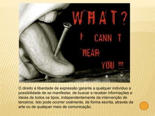 O direito à liberdade de expressão garante a qualquer indivíduo a
possibilidade de se manifestar, de buscar e receber informações e
ideias de todos os tipos, independentemente da intervenção de
terceiros. Isto pode ocorrer oralmente, de forma escrita, através da
arte ou de qualquer meio de comunicação.
 
