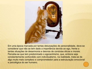 Em uma época marcada por tantas deturpações de personalidade, deve-se
considerar que não se tem dado a importância devida ao ego, frente a
tantas situações de desarmonia e desvios de condutas éticas e morais.
Percebe-se que tem predominado o egocentrismo, que, embora seja
constantemente confundido com individualismo, na realidade, trata-se de
algo muito mais complexo e comprometedor para a estruturação emocional
e psicológica do ser humano.
 
