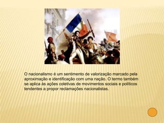 O nacionalismo é um sentimento de valorização marcado pela
aproximação e identificação com uma nação. O termo também
se aplica às ações coletivas de movimentos sociais e políticos
tendentes a propor reclamações nacionalistas.
 