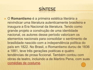 SÍNTESE
 O Romantismo é a primeira estética literária a
reivindicar uma literatura autenticamente brasileira e
inaugura a Era Nacional da literatura. Tendo como
grande projeto a construção de uma identidade
nacional, os autores desse período valorizam os
elementos nacionais para consolidar o sentimento de
brasilidade nascido com a independência política do
país em 1822. No Brasil, o Romantismo durou de 1836
a 1881, teve três gerações poéticas e quatro
tendências de prosa ficcional. Também contou com
obras de teatro, incluindo a de Martins Pena, com suas
comédias de costume.
 