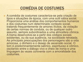 COMÉDIA DE COSTUMES
 A comédia de costumes caracteriza-se pela criação de
tipos e situações de época, com uma sutil sátira social.
Proporciona uma análise dos comportamentos humanos
e dos costumes num determinado contexto social,
tratando frequentemente de amores ilícitos, da violação
de certas normas de conduta, ou de qualquer outro
assunto, sempre subordinados a uma atmosfera cômica.
A trama desenvolve-se a partir dos códigos sociais
existentes, ou da sua ausência, na sociedade retratada.
As principais preocupações dos personagens são a vida
amorosa, o dinheiro e o desejo de ascensão social. O
tom é predominantemente satírico, espirituoso e cômico,
oscilando entre o diálogo vivo e cheio de ironia e uma
linguagem às vezes conivente com a amoralidade dos
costumes.
 