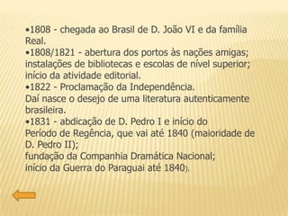 •1808 - chegada ao Brasil de D. João VI e da família
Real.
•1808/1821 - abertura dos portos às nações amigas;
instalações de bibliotecas e escolas de nível superior;
início da atividade editorial.
•1822 - Proclamação da Independência.
Daí nasce o desejo de uma literatura autenticamente
brasileira.
•1831 - abdicação de D. Pedro I e início do
Período de Regência, que vai até 1840 (maioridade de
D. Pedro II);
fundação da Companhia Dramática Nacional;
início da Guerra do Paraguai até 1840).
 