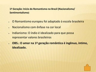 O Romantismo europeu foi adaptado à escola brasileira
Nacionalismo com ênfase na cor local
Indianismo: O índio é idealizado para que possa
representar valores brasileiros
OBS.: O amor na 1ª geração romântica é ingênuo, íntimo,
idealizado.
1ª Geração: Início do Romantismo no Brasil (Nacionalismo/
Sentimentalismo)
 