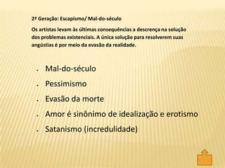 Mal-do-século
Pessimismo
Evasão da morte
Amor é sinônimo de idealização e erotismo
Satanismo (incredulidade)
2ª Geração: Escapismo/ Mal-do-século
Os artistas levam às últimas consequências a descrença na solução
dos problemas existenciais. A única solução para resolverem suas
angústias é por meio da evasão da realidade.
 