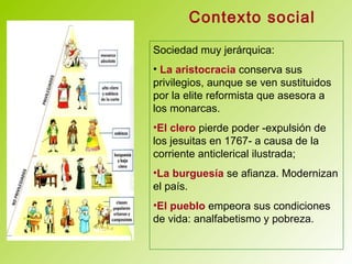 Contexto social
Sociedad muy jerárquica:
• La aristocracia conserva sus
privilegios, aunque se ven sustituidos
por la elite reformista que asesora a
los monarcas.
•El clero pierde poder -expulsión de
los jesuitas en 1767- a causa de la
corriente anticlerical ilustrada;
•La burguesía se afianza. Modernizan
el país.
•El pueblo empeora sus condiciones
de vida: analfabetismo y pobreza.
 
