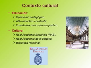 Contexto cultural
• Educación:
 Optimismo pedagógico.
 Afán didáctico constante.
 Enseñanza como servicio público.
• Cultura:
 Real Academia Española (RAE).
 Real Academia de la Historia.
 Biblioteca Nacional.
 