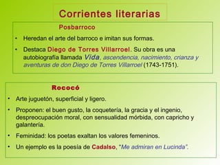 Corrientes literarias
Posbarroco
• Heredan el arte del barroco e imitan sus formas.
• Destaca Diego de Torres Villarroel. Su obra es una
autobiografía llamada Vida, ascendencia, nacimiento, crianza y
aventuras de don Diego de Torres Villarroel (1743-1751).
Rococó
• Arte juguetón, superficial y ligero.
• Proponen: el buen gusto, la coquetería, la gracia y el ingenio,
despreocupación moral, con sensualidad mórbida, con capricho y
galantería.
• Feminidad: los poetas exaltan los valores femeninos.
• Un ejemplo es la poesía de Cadalso, “Me admiran en Lucinda”.
 