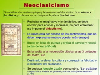 Neoclasicismo
• Rechaza lo imaginativo y lo fantástico, se debe
escribir para educar y moralizar, no para entretener
(se impone el didactismo).
• La razón está por encima de los sentimientos, que no
deben expresarse (menos poesía, más ensayo)
• Busca un ideal de pureza y critica al barroco y rococó
(artes de lujo artificial).
• Es la vuelta a la moderación clásica, a las 3 unidades
del teatro, etc.
• Destinado a elevar la cultura y conseguir la felicidad y
el bienestar del ciudadano.
• Se destaca Ignacio Luzán con su obra, “La poética
o reglas de la Poesía en general y de sus principales especies”
(1737)
Se considera a los escritores griegos y latinos como modelos a imitar. Es un retorno a
los clásicos grecolatinos; ese es el origen de la palabra Neoclasicismo.
 