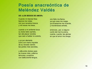 Poesía anacreóntica de
Meléndez Valdés
DE «LOS BESOS DE AMOR»
Cuando mi blanda Nise
lasciva me rodea
con sus nevados brazos
y mil veces me besa,
cuando a mi ardiente boca
su dulce labio aprieta,
tan del placer rendida
que casi a hablar no acierta,
y yo por alentarla
corro con mano inquieta
de su nevado vientre
las partes más secretas,
y ella entre dulces ayes
se mueve más y alterna
ternuras y suspiros
con balbuciente lengua,
18
ora hijito me llama,
ya que cese me ruega,
ya al besarme me muerde,
y moviéndose anhela,
entonces, ¡ay!, si alguno
contó del mar la arena,
cuente, cuente, las glorias
en que el amor me anega.
 