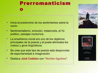 Prerromanticism
o
• Inicia el predominio de los sentimientos sobre la
razón.
• Sentimentalismo, emoción, melancolía, el Yo
poético, paisajes nocturnos.
• La enseñanza moral era uno de los objetivos
principales de la poesía y el poeta eliminaba los
rodeos y giros lingüísticos.
• Se cree que este tipo de poesía esta desprovista
de espontaneidad e imaginación.
• Destaca José Cadalso con “Noches lúgubres”.
 