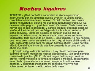 20
TEDIATO.- ¡Qué noche! La oscuridad, el silencio pavoroso,
interrumpido por los lamentos que se oyen en la vecina cárcel,
completan la tristeza de mi corazón. El cielo también se conjura
contra mi quietud, si alguna me quedara. El nublado crece. La luz
de esos relámpagos..., ¡qué horrorosa! Ya truena. Cada trueno es
mayor que el que le antecede, y parece producir otro más cruel. El
sueño, dulce intervalo en las fatigas de los hombres, se turba. El
lecho conyugal, teatro de delicias; la cuna en que se cría la
esperanza de las casas; la descansada cama de los ancianos
venerables; todo se inunda en llanto..., todo tiembla. No hay hombre
que no se crea mortal en este instante... ¡Ay, si fuese el último de mi
vida, cuán grato sería para mí! ¡Cuán horrible ahora! ¡Cuán horrible!
Más lo fue el día, el triste día que fue causa de la escena en que
ahora me hallo.
[…] Objeto antiguo de mis delicias... ¡Hoy objeto de horror para
cuantos te vean! Montón de huesos asquerosos... ¡En otros tiempos
conjunto de gracias! ¡Oh tú, ahora imagen de lo que yo seré en
breve! Pronto volveré a tu tumba, te llevaré a mi casa, descansarás
en un lecho junto al mío; morirá mi cuerpo junto a ti, cadáver
adorado, y expirando incendiaré mi domicilio, y tú y yo nos
volveremos ceniza en medio de las de la casa.
Noches lúgubres
 