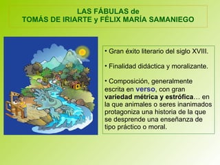 LAS FÁBULAS de
TOMÁS DE IRIARTE y FÉLIX MARÍA SAMANIEGO
• Gran éxito literario del siglo XVIII.
• Finalidad didáctica y moralizante.
• Composición, generalmente
escrita en verso, con gran
variedad métrica y estrófica… en
la que animales o seres inanimados
protagoniza una historia de la que
se desprende una enseñanza de
tipo práctico o moral.
 