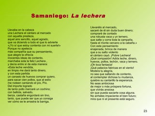 23
Llevaba en la cabeza
una Lechera el cántaro al mercado
con aquella presteza,
aquel aire sencillo, aquel agrado,
que va diciendo a todo el que lo advierte
«¡Yo sí que estoy contenta con mi suerte!»
Porque no apetecía
más compañía que su pensamiento,
que alegre la ofrecía
inocentes ideas de contento,
marchaba sola la feliz Lechera ,
y decía entre sí de esta manera:
«Esta leche vendida,
en limpio me dará tanto dinero,
y con esta partida
un canasto de huevos comprar quiero,
para sacar cien pollos, que al estío
me rodeen cantando el pío, Pío.
Del importe logrado
de tanto pollo mercaré un cochino;
con bellota, salvado,
berza, castaña engordará sin tino,
tanto, que puede ser que yo consiga
ver cómo se le arrastra la barriga.
Llevarélo al mercado,
sacaré de él sin duda buen dinero;
compraré de contado
una robusta vaca y un ternero,
que salte y corra toda la campaña,
hasta el monte cercano a la cabaña.»
Con este pensamiento
enajenada, brinca de manera
que a su salto violento
el cántaro cayó. ¡Pobre Lechera!
¡Qué compasión! Adiós leche, dinero,
huevos, pollos, lechón, vaca y ternero.
¡Oh loca fantasía!
¡Qué palacios fabricas en el viento!
Modera tu alegría,
no sea que saltando de contento,
al contemplar dichosa tu mudanza,
quiebre su cantarillo la esperanza.
No seas ambiciosa
de mejor o más próspera fortuna,
que vivirás ansiosa
sin que pueda saciarte cosa alguna.
No anheles impaciente el bien futuro;
mira que ni el presente está seguro.
Samaniego: La lechera
 