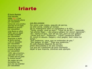 24
El burro flautista
Esta fabulilla,
salga bien o mal,
me ha ocurrido ahora
por casualidad.
Cerca de unos prados
que hay en mi lugar,
pasaba un borrico
por casualidad.
Una flauta en ellos
halló, que un zagal
se dejó olvidada
por casualidad.
Acercóse a olerla
el dicho animal,
y dio un resoplido
por casualidad.
En la flauta el aire
se hubo de colar,
y sonó la flauta
por casualidad.
"¡Oh! -dijo el borrico-,
¡qué bien sé tocar!
¡Y dirán que es mala
la música asnal!"
Sin reglas del arte,
borriquitos hay
que una vez aciertan
por casualidad.
Iriarte
Los dos conejos
Por entre unas matas, seguido de perros,
no diré corría, volaba un conejo.
De su madriguera salió un compañero y le dijo:
"Tente, amigo, ¿qué es esto?" "¿Qué ha de ser?", responde;
"sin aliento llego...; dos pícaros galgos me vienen siguiendo".
"Sí", replica el otro ,"por allí los veo, pero no son galgos".
"¿Pues qué son?" "Podencos." "¿Qué? ¿podencos dices?
Sí, como mi abuelo. Galgos y muy galgos; bien vistos los
tengo."
"Son podencos, vaya, que no entiendes de eso."
"Son galgos, te digo." "Digo que podencos."
En esta disputa llegando los perros ,
pillan descuidados a los dos conejos.
Los que por cuestiones de poco momento
dejan lo que importa, Llévense este ejemplo.
 