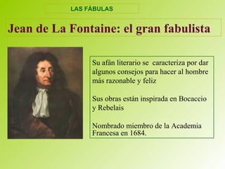 Jean de La Fontaine: el gran fabulista
Su afán literario se caracteriza por dar
algunos consejos para hacer al hombre
más razonable y feliz
Sus obras están inspirada en Bocaccio
y Rebelais
Nombrado miembro de la Academia
Francesa en 1684.
LAS FÁBULAS
 