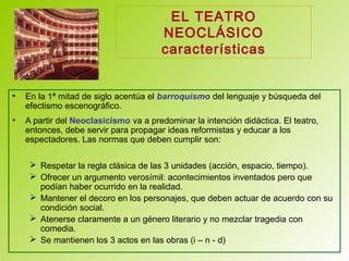 EL TEATRO
NEOCLÁSICO
características
• En la 1ª mitad de siglo acentúa el barroquismo del lenguaje y búsqueda del
efectismo escenográfico.
• A partir del Neoclasicismo va a predominar la intención didáctica. El teatro,
entonces, debe servir para propagar ideas reformistas y educar a los
espectadores. Las normas que deben cumplir son:
 Respetar la regla clásica de las 3 unidades (acción, espacio, tiempo).
 Ofrecer un argumento verosímil: acontecimientos inventados pero que
podían haber ocurrido en la realidad.
 Mantener el decoro en los personajes, que deben actuar de acuerdo con su
condición social.
 Atenerse claramente a un género literario y no mezclar tragedia con
comedia.
 Se mantienen los 3 actos en las obras (i – n - d)
 