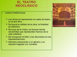 EL TEATRO
NEOCLÁSICO
• CARACTERÍSTICAS:
 Las obras se representan en salas de teatro,
no al aire libre.
 Se busca la utilidad de la obra, la finalidad
es didáctica.
 Se huye de la irreal y se buscan temas
verosímiles que representen hechos de la
vida cotidiana.
 Se incorporan el telón y los decorados en las
representaciones.
 Atenerse claramente a un género y no
mezclar tragedia con comedia.
 