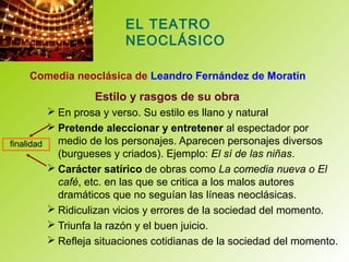 EL TEATRO
NEOCLÁSICO
Comedia neoclásica de Leandro Fernández de Moratín
Estilo y rasgos de su obra
 En prosa y verso. Su estilo es llano y natural
 Pretende aleccionar y entretener al espectador por
medio de los personajes. Aparecen personajes diversos
(burgueses y criados). Ejemplo: El sí de las niñas.
 Carácter satírico de obras como La comedia nueva o El
café, etc. en las que se critica a los malos autores
dramáticos que no seguían las líneas neoclásicas.
 Ridiculizan vicios y errores de la sociedad del momento.
 Triunfa la razón y el buen juicio.
 Refleja situaciones cotidianas de la sociedad del momento.
finalidad
 