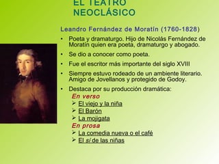 EL TEATRO
NEOCLÁSICO
Leandro Fernández de Moratín (1760-1828)
• Poeta y dramaturgo. Hijo de Nicolás Fernández de
Moratín quien era poeta, dramaturgo y abogado.
• Se dio a conocer como poeta.
• Fue el escritor más importante del siglo XVIII
• Siempre estuvo rodeado de un ambiente literario.
Amigo de Jovellanos y protegido de Godoy.
• Destaca por su producción dramática:
En verso
 El viejo y la niña
 El Barón
 La mojigata
En prosa
 La comedia nueva o el café
 El sí de las niñas
 
