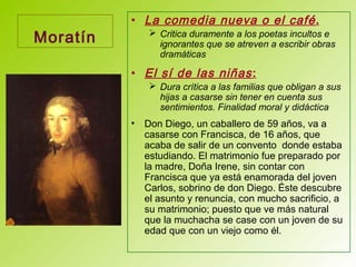 Moratín
• La comedia nueva o el café.
 Critica duramente a los poetas incultos e
ignorantes que se atreven a escribir obras
dramáticas
• El sí de las niñas:
 Dura crítica a las familias que obligan a sus
hijas a casarse sin tener en cuenta sus
sentimientos. Finalidad moral y didáctica
• Don Diego, un caballero de 59 años, va a
casarse con Francisca, de 16 años, que
acaba de salir de un convento donde estaba
estudiando. El matrimonio fue preparado por
la madre, Doña Irene, sin contar con
Francisca que ya está enamorada del joven
Carlos, sobrino de don Diego. Éste descubre
el asunto y renuncia, con mucho sacrificio, a
su matrimonio; puesto que ve más natural
que la muchacha se case con un joven de su
edad que con un viejo como él.
 