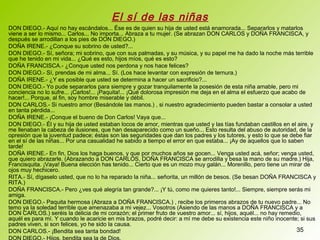 35
DON DIEGO.- Aquí no hay escándalos... Ése es de quien su hija de usted está enamorada... Separarlos y matarlos
viene a ser lo mismo... Carlos... No importa... Abraza a tu mujer. (Se abrazan DON CARLOS y DOÑA FRANCISCA, y
después se arrodillan a los pies de DON DIEGO.)
DOÑA IRENE.- ¿Conque su sobrino de usted?...
DON DIEGO.- Sí, señora; mi sobrino, que con sus palmadas, y su música, y su papel me ha dado la noche más terrible
que he tenido en mi vida... ¿Qué es esto, hijos míos, qué es esto?
DOÑA FRANCISCA.- ¿Conque usted nos perdona y nos hace felices?
DON DIEGO.- Sí, prendas de mi alma... Sí. (Los hace levantar con expresión de ternura.)
DOÑA IRENE.- ¿Y es posible que usted se determina a hacer un sacrificio?...
DON DIEGO.- Yo pude separarlos para siempre y gozar tranquilamente la posesión de esta niña amable, pero mi
conciencia no lo sufre... ¡Carlos!... ¡Paquita!... ¡Qué dolorosa impresión me deja en el alma el esfuerzo que acabo de
hacer!... Porque, al fin, soy hombre miserable y débil.
DON CARLOS.- Si nuestro amor (Besándole las manos.) , si nuestro agradecimiento pueden bastar a consolar a usted
en tanta pérdida...
DOÑA IRENE.- ¡Conque el bueno de Don Carlos! Vaya que...
DON DIEGO.- Él y su hija de usted estaban locos de amor, mientras que usted y las tías fundaban castillos en el aire, y
me llenaban la cabeza de ilusiones, que han desaparecido como un sueño... Esto resulta del abuso de autoridad, de la
opresión que la juventud padece; éstas son las seguridades que dan los padres y los tutores, y esto lo que se debe fiar
en el sí de las niñas... Por una casualidad he sabido a tiempo el error en que estaba... ¡Ay de aquellos que lo saben
tarde!
DOÑA IRENE.- En fin, Dios los haga buenos, y que por muchos años se gocen... Venga usted acá, señor; venga usted,
que quiero abrazarle. (Abrazando a DON CARLOS, DOÑA FRANCISCA se arrodilla y besa la mano de su madre.) Hija,
Francisquita. ¡Vaya! Buena elección has tenido... Cierto que es un mozo muy galán... Morenillo, pero tiene un mirar de
ojos muy hechicero.
RITA.- Sí, dígaselo usted, que no lo ha reparado la niña... señorita, un millón de besos. (Se besan DOÑA FRANCISCA y
RITA.)
DOÑA FRANCISCA.- Pero ¿ves qué alegría tan grande?... ¡Y tú, como me quieres tanto!... Siempre, siempre serás mi
amiga.
DON DIEGO.- Paquita hermosa (Abraza a DOÑA FRANCISCA.) , recibe los primeros abrazos de tu nuevo padre... No
temo ya la soledad terrible que amenazaba a mi vejez... Vosotros (Asiendo de las manos a DOÑA FRANCISCA y a
DON CARLOS.) seréis la delicia de mi corazón; el primer fruto de vuestro amor... sí, hijos, aquél... no hay remedio,
aquél es para mí. Y cuando le acaricie en mis brazos, podré decir: a mí me debe su existencia este niño inocente; si sus
padres viven, si son felices, yo he sido la causa.
DON CARLOS.- ¡Bendita sea tanta bondad!
El sí de las niñas
 
