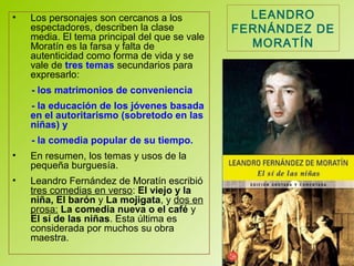 • Los personajes son cercanos a los
espectadores, describen la clase
media. El tema principal del que se vale
Moratín es la farsa y falta de
autenticidad como forma de vida y se
vale de tres temas secundarios para
expresarlo:
- los matrimonios de conveniencia
- la educación de los jóvenes basada
en el autoritarismo (sobretodo en las
niñas) y
- la comedia popular de su tiempo.
• En resumen, los temas y usos de la
pequeña burguesía.
• Leandro Fernández de Moratín escribió
tres comedias en verso: El viejo y la
niña, El barón y La mojigata, y dos en
prosa: La comedia nueva o el café y
El sí de las niñas. Esta última es
considerada por muchos su obra
maestra.
LEANDRO
FERNÁNDEZ DE
MORATÍN
 
