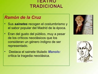TEATRO
TRADICIONAL
Ramón de la Cruz
• Sus sainetes recogen el costumbrismo y
el sabor popular del Madrid de la época.
• Eran del gusto del público, muy a pesar
de los críticos neoclásicos que los
consideran un género indigno de ser
representado.
• Destaca el sainete titulado Manolo:
crítica la tragedia neoclásica.
 