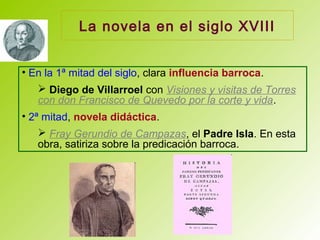 La novela en el siglo XVIII
• En la 1ª mitad del siglo, clara influencia barroca.
 Diego de Villarroel con Visiones y visitas de Torres
con don Francisco de Quevedo por la corte y vida.
• 2ª mitad, novela didáctica.
 Fray Gerundio de Campazas, el Padre Isla. En esta
obra, satiriza sobre la predicación barroca.
 