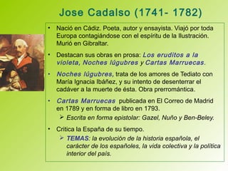 Jose Cadalso (1741- 1782)
• Nació en Cádiz. Poeta, autor y ensayista. Viajó por toda
Europa contagiándose con el espíritu de la Ilustración.
Murió en Gibraltar.
• Destacan sus obras en prosa: Los eruditos a la
violeta, Noches lúgubres y Cartas Marruecas.
• Noches lúgubres, trata de los amores de Tediato con
María Ignacia Ibáñez, y su intento de desenterrar el
cadáver a la muerte de ésta. Obra prerromántica.
• Cartas Marruecas publicada en El Correo de Madrid
en 1789 y en forma de libro en 1793.
 Escrita en forma epistolar: Gazel, Nuño y Ben-Beley.
• Critica la España de su tiempo.
 TEMAS: la evolución de la historia española, el
carácter de los españoles, la vida colectiva y la política
interior del país.
 