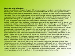 41
Carta I. De Gazel a Ben-Beley
He logrado quedarme en España después del regreso de nuestro embajador, como lo deseaba muchos
días ha, y te lo escribí varias veces durante su mansión en Madrid. Mi ánimo era viajar con utilidad, y
este objeto no puede siempre lograrse en la comitiva de los grandes señores, particularmente asiáticos
y africanos. Estos no ven, digámoslo así, sino la superficie de la tierra por donde pasan; su fausto, los
ningunos antecedentes por dónde indagar las cosas dignas de conocerse, el número de sus criados, la
ignorancia de las lenguas, lo sospechosos que deben ser en los países por donde transiten y otros
motivos, les impiden muchos medios que se ofrecen al particular que viaja con menos nota.
Me hallo vestido como estos cristianos, introducido en muchas de sus casas, poseyendo su idioma, y en
amistad muy estrecha con un cristiano llamado Nuño Núñez, que es hombre que ha pasado por muchas
vicisitudes de la suerte, carreras y métodos de vida. Se halla ahora separado del mundo, y, según su
expresión, encarcelado dentro de sí mismo. En su compañía se me pasan con gusto las horas, porque
procura instruirme en todo lo que pregunto; y lo hace con tanta sinceridad, que algunas veces me
dice: de eso no entiendo; y otras: de eso no quiero entender. Con estas proporciones hago ánimo de
examinar no sólo la corte, sino todas las provincias de la península. Observaré las costumbres de este
pueblo, notando las que son comunes con las de otros países de Europa, y las que le son peculiares.
Procuraré despojarme de muchas preocupaciones que tenemos los moros contra los cristianos, y
particularmente contra los españoles. Notaré todo lo que me sorprenda, para tratar de ello con Nuño, y
después participártelo con el juicio que sobre ello haya formado.
Con esto respondo a las muchas que me has escrito pidiéndome noticias del país en que me hallo.
Hasta entonces no será tanta mi imprudencia que me ponga a hablar de lo que no entiendo, como sería
decirte muchas cosas de un reino que hasta ahora todo es enigma para mí, aunque me sería esto muy
fácil: sólo con notar cuatro o cinco costumbres extrañas, cuyo origen no me tomaría el trabajo de
indagar, ponerlas en estilo suelto y jocoso, añadir algunas reflexiones satíricas, y soltar la pluma con la
misma ligereza que la tomé, completaría mi obra, como otros muchos lo han hecho.
 