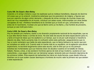 42
Carta XIII. De Gazel a Ben-Beley
Instando a mi amigo cristiano a que me explicase qué es nobleza hereditaria, después de decirme
mil cosas que yo no entendí, mostrarme estampas que me parecieron de mágica, y figuras que
tuve por capricho de algún pintor demente, y después de reírse conmigo de muchas cosas que
decía ser muy respetables en el mundo, concluyó con estas voces, interrumpidas con otras tantas
carcajadas de risa: «Nobleza hereditaria es la vanidad que yo fundo en que, ochocientos años
antes de mi nacimiento, muriese uno que se llamó como yo me llamo, y fue hombre de provecho,
aunque yo sea inútil para todo».
Carta LXXII. De Gazel a Ben-Beley
Hoy he asistido por mañana y tarde a una diversión propiamente nacional de los españoles, que es
lo que ellos llaman fiesta o corrida de toros. Ha sido este día asunto de tanta especulación para mí,
y tanto el tropel de ideas que me asaltaron a un tiempo, que no sé por cuál empezar a hacerte la
relación de ellas. Nuño aumenta más mi confusión sobre este particular, asegurándome que no
hay un autor extranjero que hable de este espectáculo, que no llame bárbara a la nación que aún
se complace en asistir a él. Cuando esté mi mente más en su equilibrio, sin la agitación que ahora
experimento, te escribiré largamente sobre este asunto; sólo te diré que ya no me parecen
extrañas las mortandades que sus historias dicen de abuelos nuestros en la batalla de Clavijo,
Salado, Navas y otras, si las excitaron hombres ajenos de todo el lujo moderno, austeros en sus
costumbres, y que pagan dinero por ver derramar sangre, teniendo esto por diversión dignísima de
los primeros nobles. Esta especie de barbaridad los hacía sin duda feroces, pues desde niños se
divertían con lo que suelen causar desmayos a hombres de mucho valor la primera vez que asisten
a este espectáculo.
 