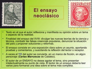 El ensayo
neoclásico
• Texto en el que el autor reflexiona y manifiesta su opinión sobre un tema
o aspecto de la realidad.
• Finalidad del ensayo del XVIII: divulgar las nuevas teorías de la ciencia y
técnica, combatir las falsas creencias populares, denunciar la situación
del país y proponer soluciones y reformas.
• El ensayo consiste en una exposición clara sobre un asunto, aportando
pruebas y comentarios, y suscitando la reflexión del lector o receptor.
• A veces el YO del autor se convierte, en un marco de ficción, en algún
personaje (Cartas Marruecas de Cadalso).
• El autor de un ENSAYO no desea agotar el tema, sino presentar
intelectualmente su punto de vista. El lector de un ensayo debería leer
varios para formarse una idea sobre el tema más completa.
G. M. de Jovellanos
 