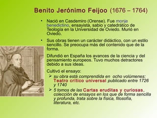 Benito Jerónimo Feijoo (1676 – 1764)
• Nació en Casdemiro (Orense). Fue monje
benedictino, ensayista, sabio y catedrático de
Teología en la Universidad de Oviedo. Murió en
Oviedo.
• Sus obras tienen un carácter didáctico, con un estilo
sencillo. Se preocupa más del contenido que de la
forma.
• Difundió en España los avances de la ciencia y del
pensamiento europeos. Tuvo muchos detractores
debido a sus ideas.
• Cultivó el ensayo:
 su obra está comprendida en ocho volúmenes:
Teatro crítico universal publicado entre 1726
y 1740
 5 tomos de las Cartas eruditas y curiosas,
colección de ensayos en los que de forma sencilla
y profunda, trata sobre la física, filosofía,
literatura, etc.
 