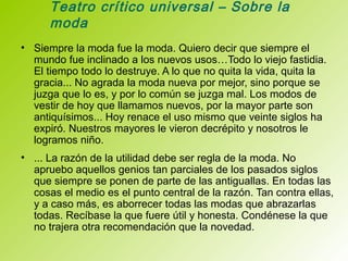 Teatro crítico universal – Sobre la
moda
• Siempre la moda fue la moda. Quiero decir que siempre el
mundo fue inclinado a los nuevos usos…Todo lo viejo fastidia.
El tiempo todo lo destruye. A lo que no quita la vida, quita la
gracia... No agrada la moda nueva por mejor, sino porque se
juzga que lo es, y por lo común se juzga mal. Los modos de
vestir de hoy que llamamos nuevos, por la mayor parte son
antiquísimos... Hoy renace el uso mismo que veinte siglos ha
expiró. Nuestros mayores le vieron decrépito y nosotros le
logramos niño.
• ... La razón de la utilidad debe ser regla de la moda. No
apruebo aquellos genios tan parciales de los pasados siglos
que siempre se ponen de parte de las antiguallas. En todas las
cosas el medio es el punto central de la razón. Tan contra ellas,
y a caso más, es aborrecer todas las modas que abrazarlas
todas. Recíbase la que fuere útil y honesta. Condénese la que
no trajera otra recomendación que la novedad.
 