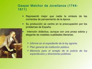 Gaspar Melchor de Jovellanos (1744-
1811)
• Representó mejor que nadie la síntesis de las
corrientes de pensamiento de la época.
• Su producción se centra en la preocupación por los
problemas de España.
• Intención didáctica, aunque con una prosa sobria y
elegante de notables cualidades literarias:
 Informe en el expediente de la ley agraria.
 Plan general de institución pública.
 Memoria para el arreglo de la policía de los
espectáculos y diversiones públicas.
 