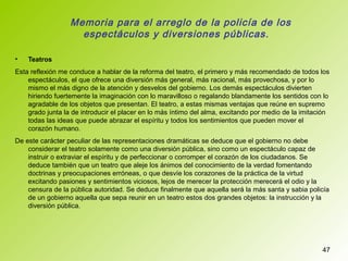 Memoria para el arreglo de la policía de los
espectáculos y diversiones públicas.
• Teatros
Esta reflexión me conduce a hablar de la reforma del teatro, el primero y más recomendado de todos los
espectáculos, el que ofrece una diversión más general, más racional, más provechosa, y por lo
mismo el más digno de la atención y desvelos del gobierno. Los demás espectáculos divierten
hiriendo fuertemente la imaginación con lo maravilloso o regalando blandamente los sentidos con lo
agradable de los objetos que presentan. El teatro, a estas mismas ventajas que reúne en supremo
grado junta la de introducir el placer en lo más íntimo del alma, excitando por medio de la imitación
todas las ideas que puede abrazar el espíritu y todos los sentimientos que pueden mover el
corazón humano.
De este carácter peculiar de las representaciones dramáticas se deduce que el gobierno no debe
considerar el teatro solamente como una diversión pública, sino como un espectáculo capaz de
instruir o extraviar el espíritu y de perfeccionar o corromper el corazón de los ciudadanos. Se
deduce también que un teatro que aleje los ánimos del conocimiento de la verdad fomentando
doctrinas y preocupaciones erróneas, o que desvíe los corazones de la práctica de la virtud
excitando pasiones y sentimientos viciosos, lejos de merecer la protección merecerá el odio y la
censura de la pública autoridad. Se deduce finalmente que aquella será la más santa y sabia policía
de un gobierno aquella que sepa reunir en un teatro estos dos grandes objetos: la instrucción y la
diversión pública.
47
 
