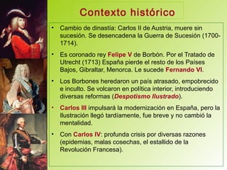 Contexto histórico
• Cambio de dinastía: Carlos II de Austria, muere sin
sucesión. Se desencadena la Guerra de Sucesión (1700-
1714).
• Es coronado rey Felipe V de Borbón. Por el Tratado de
Utrecht (1713) España pierde el resto de los Países
Bajos, Gibraltar, Menorca. Le sucede Fernando VI.
• Los Borbones heredaron un país atrasado, empobrecido
e inculto. Se volcaron en política interior, introduciendo
diversas reformas (Despotismo Ilustrado).
• Carlos III impulsará la modernización en España, pero la
Ilustración llegó tardíamente, fue breve y no cambió la
mentalidad.
• Con Carlos IV: profunda crisis por diversas razones
(epidemias, malas cosechas, el estallido de la
Revolución Francesa).
 
