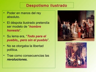 Despotismo ilustrado
• Poder en manos del rey
absoluto.
• El déspota ilustrado pretendía
ser modelo de “hombre
honesto”.
• Su lema era, “Todo para el
pueblo,, pero sin el pueblo”.
• No se otorgaba la libertad
política.
• Trae como consecuencias las
revoluciones.
 