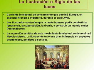 La Ilustración o Siglo de las
luces
• Corriente intelectual de pensamiento que dominó Europa, en
especial Francia e Inglaterra, durante el siglo XVIII.
• Los ilustrados sostenían que la razón humana podía combatir la
ignorancia, la superstición, la tiranía, y construir un mundo mejor
(racionalismo).
• La expresión estética de este movimiento intelectual se denominará
Neoclasicismo. La Ilustración tuvo una gran influencia en aspectos
económicos, políticos y sociales.
 