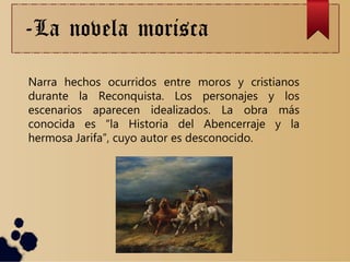 -La novela morisca
Narra hechos ocurridos entre moros y cristianos
durante la Reconquista. Los personajes y los
escenarios aparecen idealizados. La obra más
conocida es “la Historia del Abencerraje y la
hermosa Jarifa”, cuyo autor es desconocido.
 